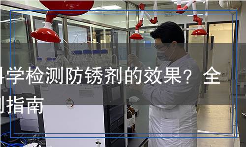如何科學(xué)檢測(cè)防銹劑的效果？全面檢測(cè)指南
