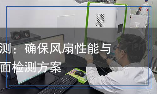 風(fēng)扇試驗檢測：確保風(fēng)扇性能與安全性的全面檢測方案
