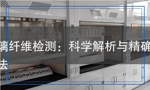 玻璃纖維檢測(cè)：科學(xué)解析與精確方法