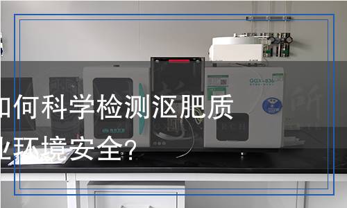 漚肥檢測：如何科學(xué)檢測漚肥質(zhì)量，確保農(nóng)業(yè)環(huán)境安全？