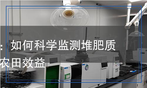 堆肥檢測：如何科學監(jiān)測堆肥質(zhì)量，提升農(nóng)田效益
