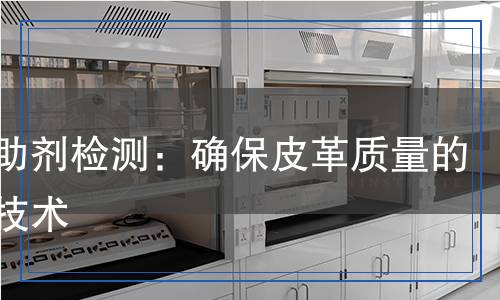 皮革助劑檢測：確保皮革質(zhì)量的關(guān)鍵技術(shù)
