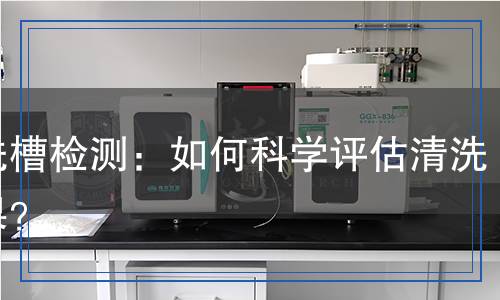 清洗槽檢測：如何科學評估清洗效果？