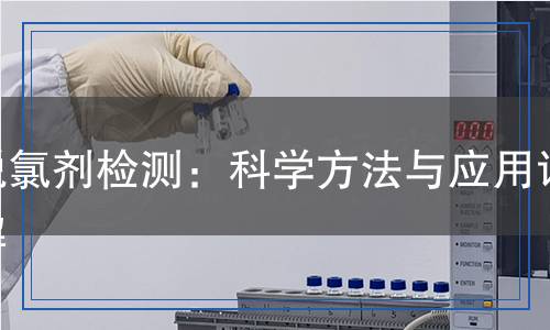 脫氯劑檢測(cè)：科學(xué)方法與應(yīng)用詳解